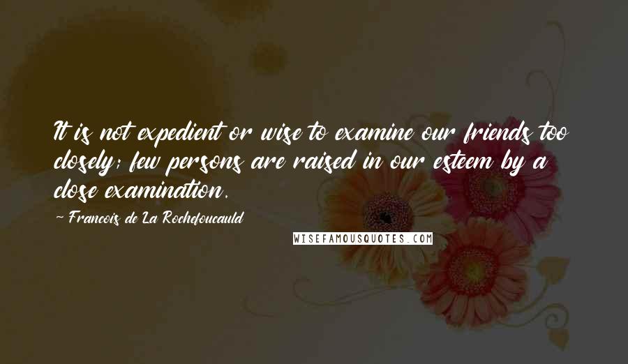 Francois De La Rochefoucauld Quotes: It is not expedient or wise to examine our friends too closely; few persons are raised in our esteem by a close examination.