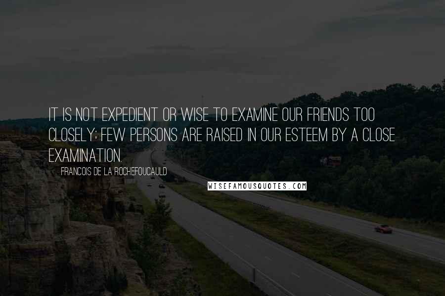 Francois De La Rochefoucauld Quotes: It is not expedient or wise to examine our friends too closely; few persons are raised in our esteem by a close examination.