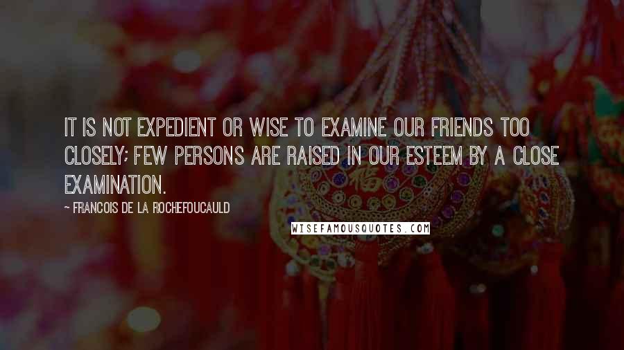 Francois De La Rochefoucauld Quotes: It is not expedient or wise to examine our friends too closely; few persons are raised in our esteem by a close examination.