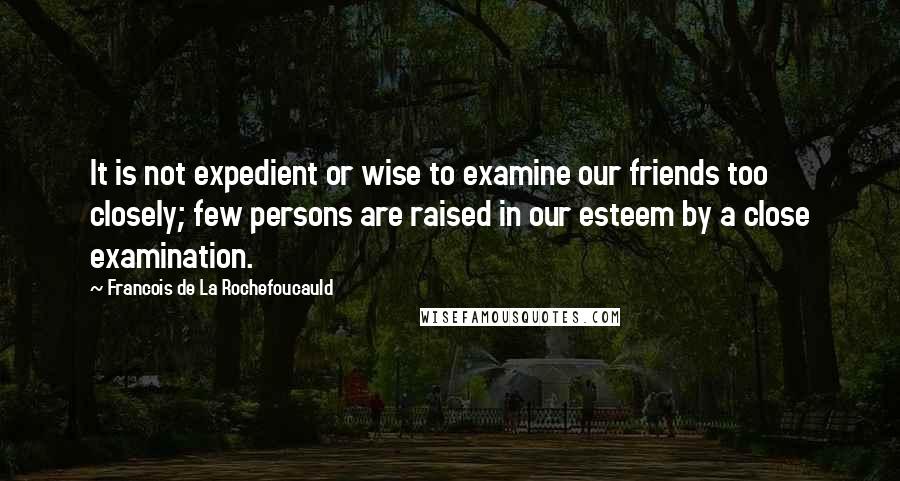 Francois De La Rochefoucauld Quotes: It is not expedient or wise to examine our friends too closely; few persons are raised in our esteem by a close examination.