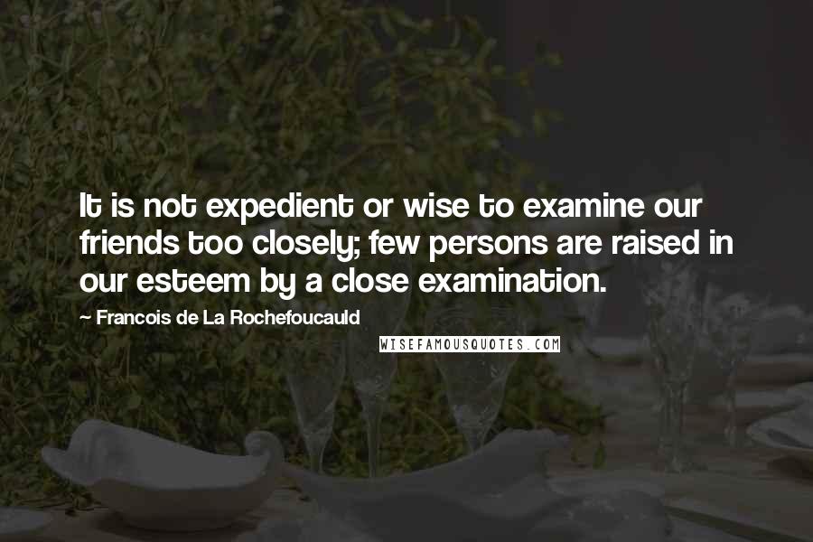 Francois De La Rochefoucauld Quotes: It is not expedient or wise to examine our friends too closely; few persons are raised in our esteem by a close examination.