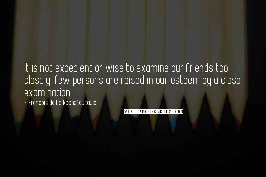 Francois De La Rochefoucauld Quotes: It is not expedient or wise to examine our friends too closely; few persons are raised in our esteem by a close examination.