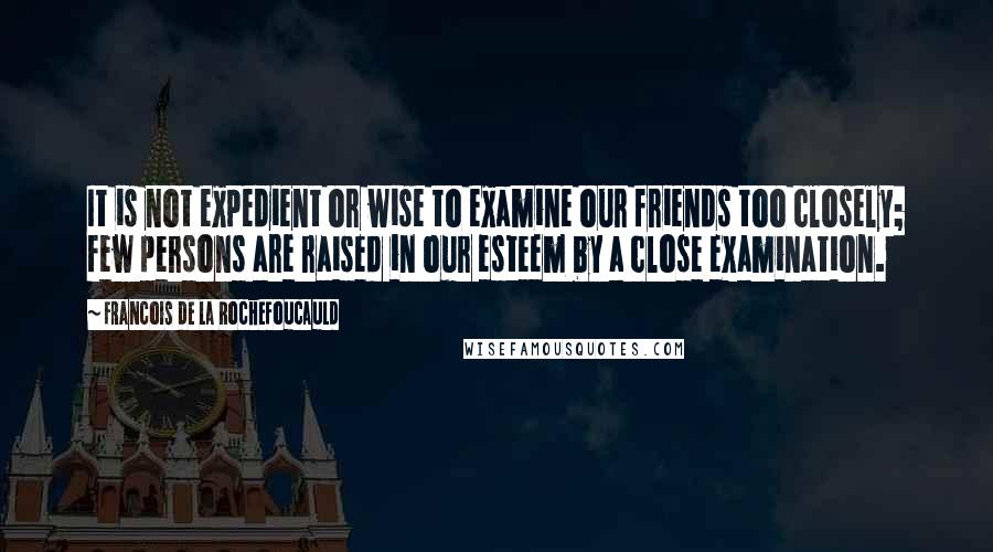 Francois De La Rochefoucauld Quotes: It is not expedient or wise to examine our friends too closely; few persons are raised in our esteem by a close examination.