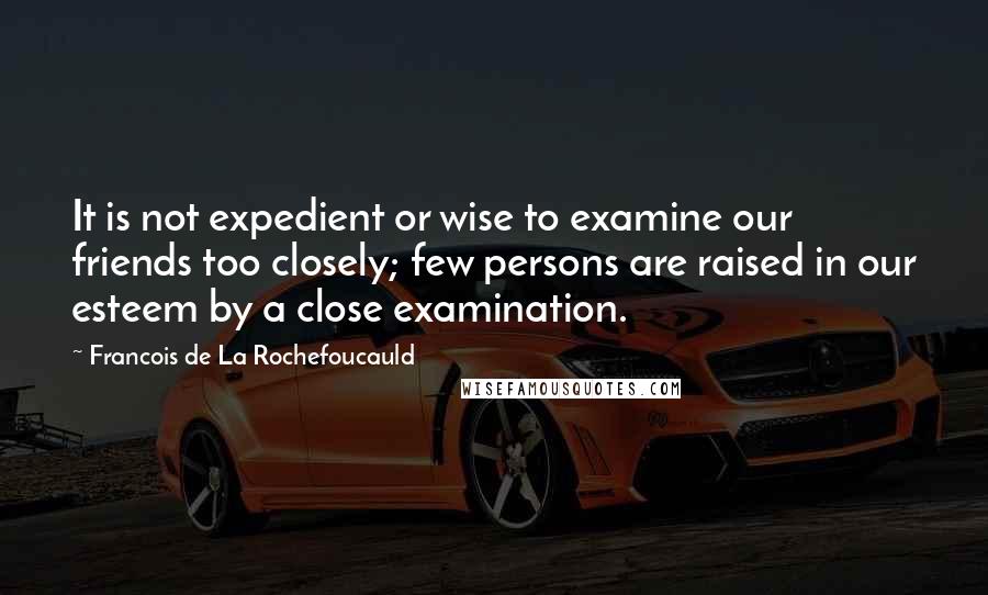 Francois De La Rochefoucauld Quotes: It is not expedient or wise to examine our friends too closely; few persons are raised in our esteem by a close examination.