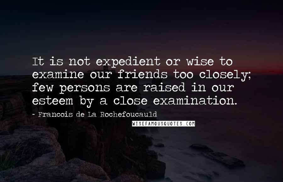 Francois De La Rochefoucauld Quotes: It is not expedient or wise to examine our friends too closely; few persons are raised in our esteem by a close examination.