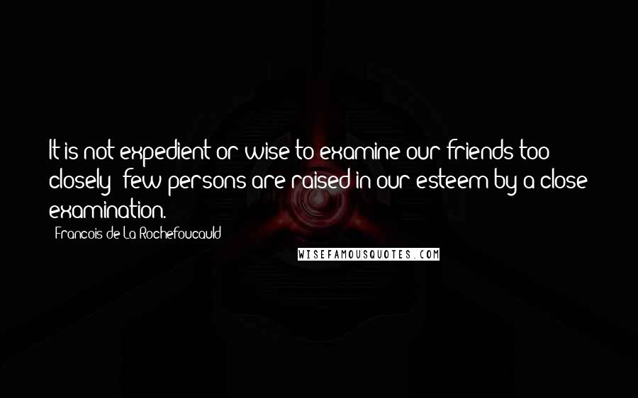 Francois De La Rochefoucauld Quotes: It is not expedient or wise to examine our friends too closely; few persons are raised in our esteem by a close examination.