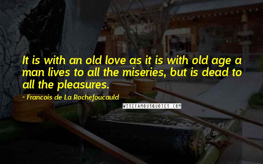Francois De La Rochefoucauld Quotes: It is with an old love as it is with old age a man lives to all the miseries, but is dead to all the pleasures.