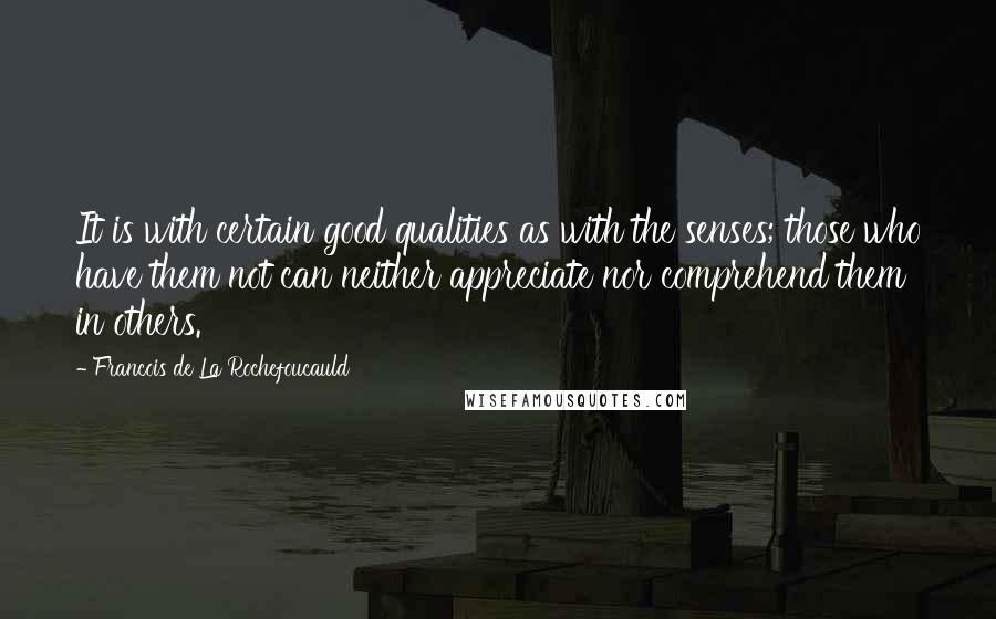 Francois De La Rochefoucauld Quotes: It is with certain good qualities as with the senses; those who have them not can neither appreciate nor comprehend them in others.