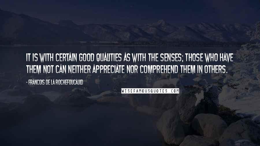 Francois De La Rochefoucauld Quotes: It is with certain good qualities as with the senses; those who have them not can neither appreciate nor comprehend them in others.