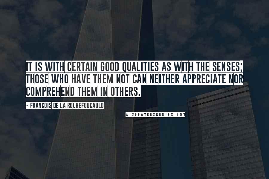 Francois De La Rochefoucauld Quotes: It is with certain good qualities as with the senses; those who have them not can neither appreciate nor comprehend them in others.