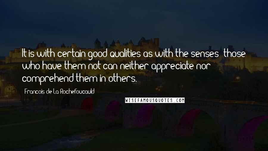 Francois De La Rochefoucauld Quotes: It is with certain good qualities as with the senses; those who have them not can neither appreciate nor comprehend them in others.