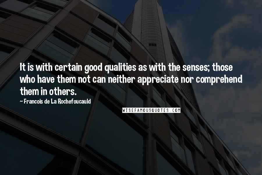 Francois De La Rochefoucauld Quotes: It is with certain good qualities as with the senses; those who have them not can neither appreciate nor comprehend them in others.