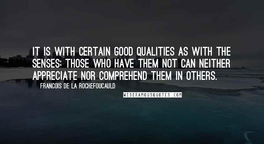 Francois De La Rochefoucauld Quotes: It is with certain good qualities as with the senses; those who have them not can neither appreciate nor comprehend them in others.