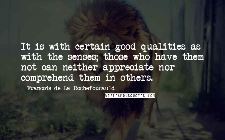 Francois De La Rochefoucauld Quotes: It is with certain good qualities as with the senses; those who have them not can neither appreciate nor comprehend them in others.