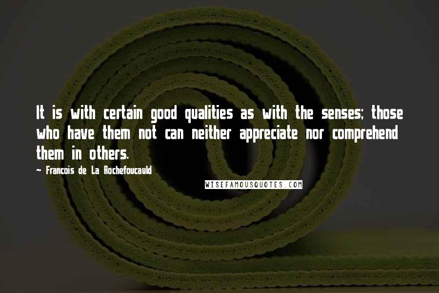 Francois De La Rochefoucauld Quotes: It is with certain good qualities as with the senses; those who have them not can neither appreciate nor comprehend them in others.