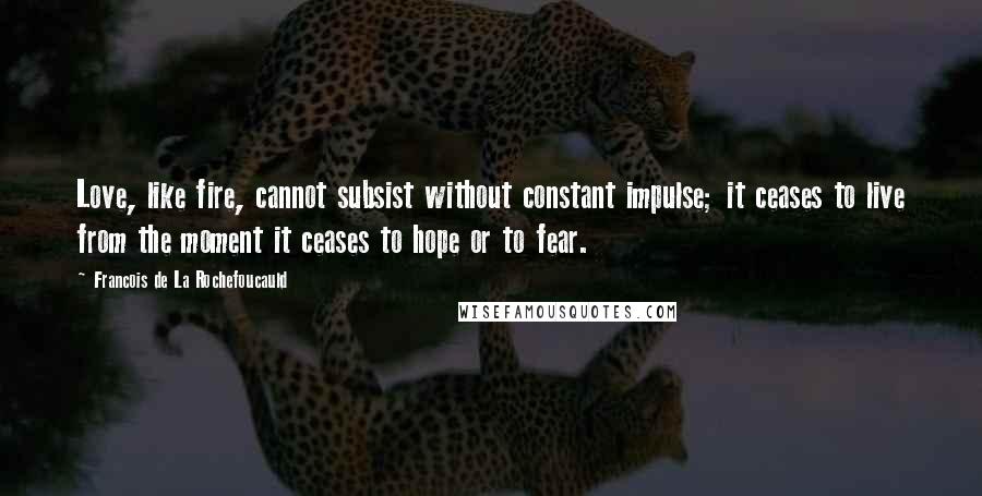 Francois De La Rochefoucauld Quotes: Love, like fire, cannot subsist without constant impulse; it ceases to live from the moment it ceases to hope or to fear.