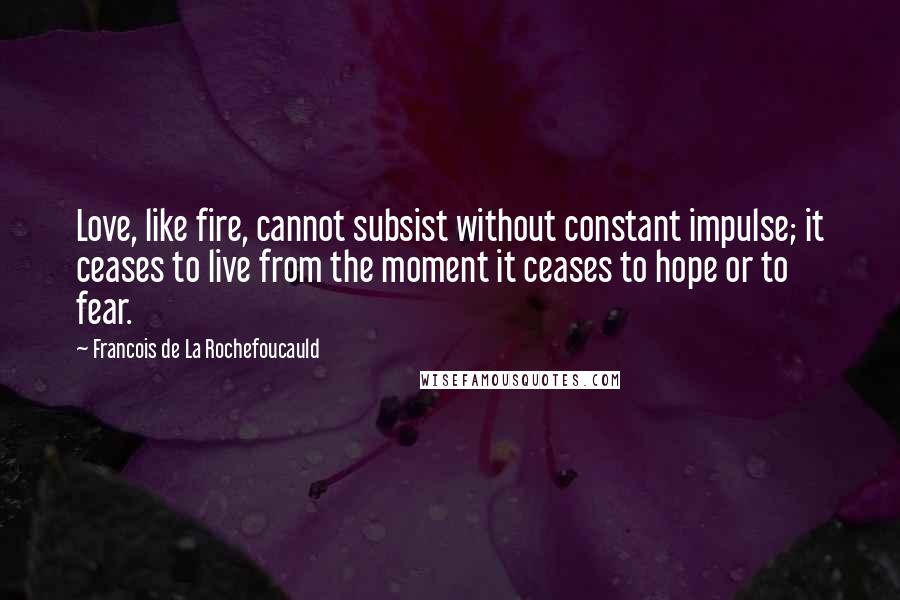 Francois De La Rochefoucauld Quotes: Love, like fire, cannot subsist without constant impulse; it ceases to live from the moment it ceases to hope or to fear.