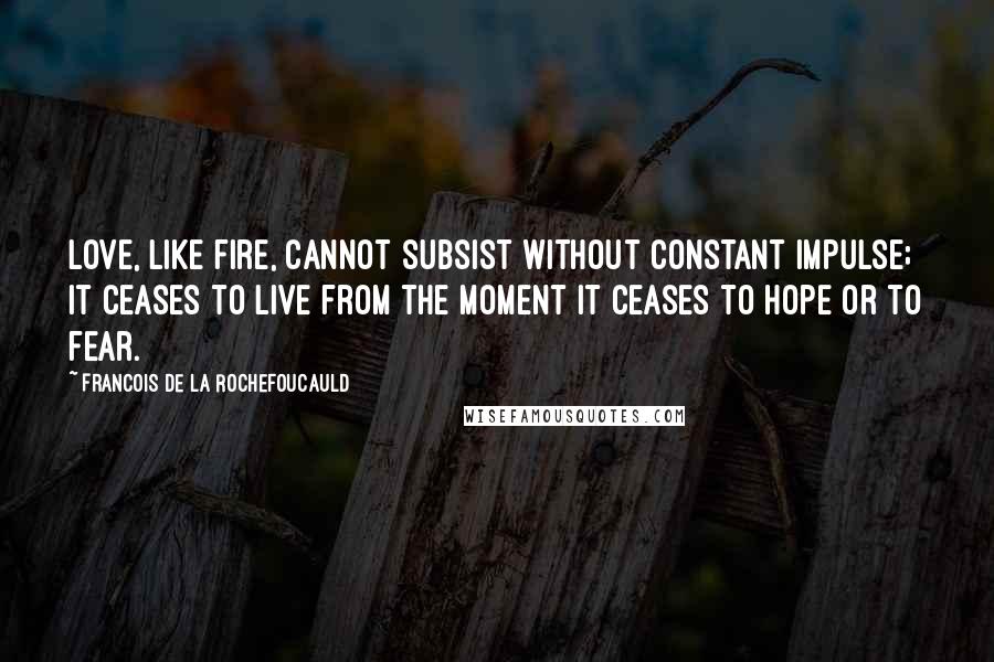 Francois De La Rochefoucauld Quotes: Love, like fire, cannot subsist without constant impulse; it ceases to live from the moment it ceases to hope or to fear.