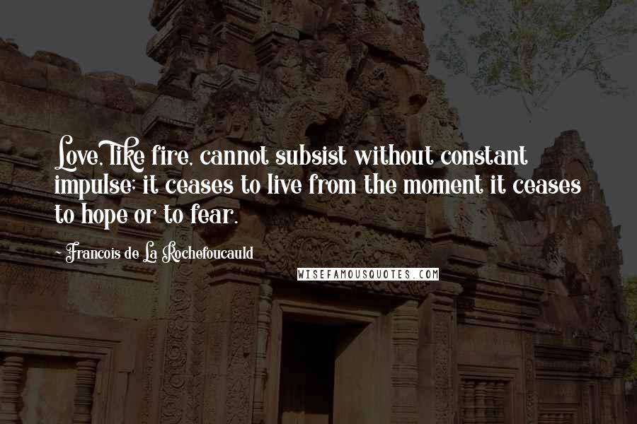 Francois De La Rochefoucauld Quotes: Love, like fire, cannot subsist without constant impulse; it ceases to live from the moment it ceases to hope or to fear.