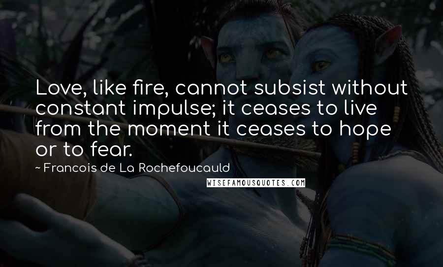 Francois De La Rochefoucauld Quotes: Love, like fire, cannot subsist without constant impulse; it ceases to live from the moment it ceases to hope or to fear.