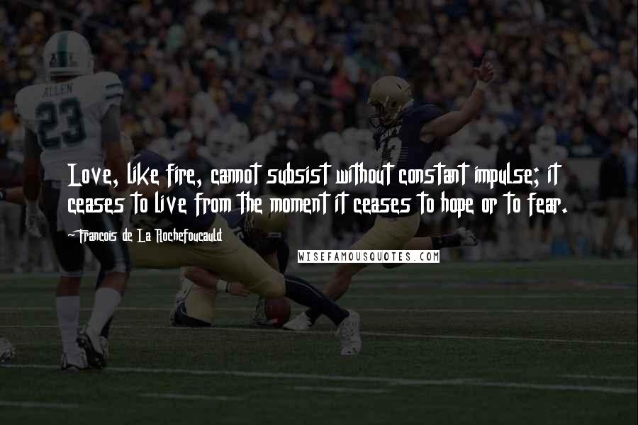 Francois De La Rochefoucauld Quotes: Love, like fire, cannot subsist without constant impulse; it ceases to live from the moment it ceases to hope or to fear.