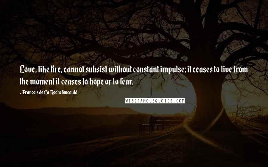 Francois De La Rochefoucauld Quotes: Love, like fire, cannot subsist without constant impulse; it ceases to live from the moment it ceases to hope or to fear.