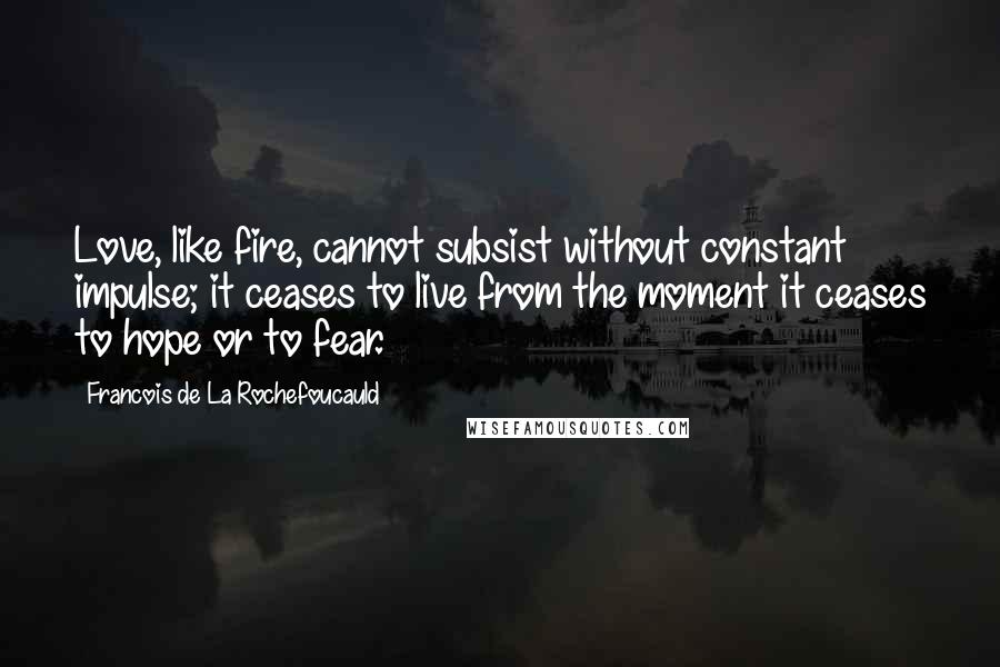 Francois De La Rochefoucauld Quotes: Love, like fire, cannot subsist without constant impulse; it ceases to live from the moment it ceases to hope or to fear.