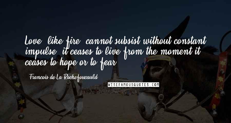 Francois De La Rochefoucauld Quotes: Love, like fire, cannot subsist without constant impulse; it ceases to live from the moment it ceases to hope or to fear.