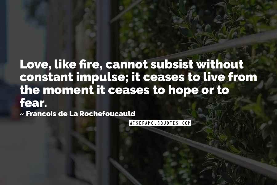 Francois De La Rochefoucauld Quotes: Love, like fire, cannot subsist without constant impulse; it ceases to live from the moment it ceases to hope or to fear.