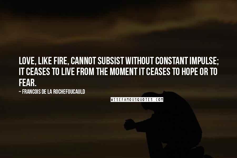 Francois De La Rochefoucauld Quotes: Love, like fire, cannot subsist without constant impulse; it ceases to live from the moment it ceases to hope or to fear.