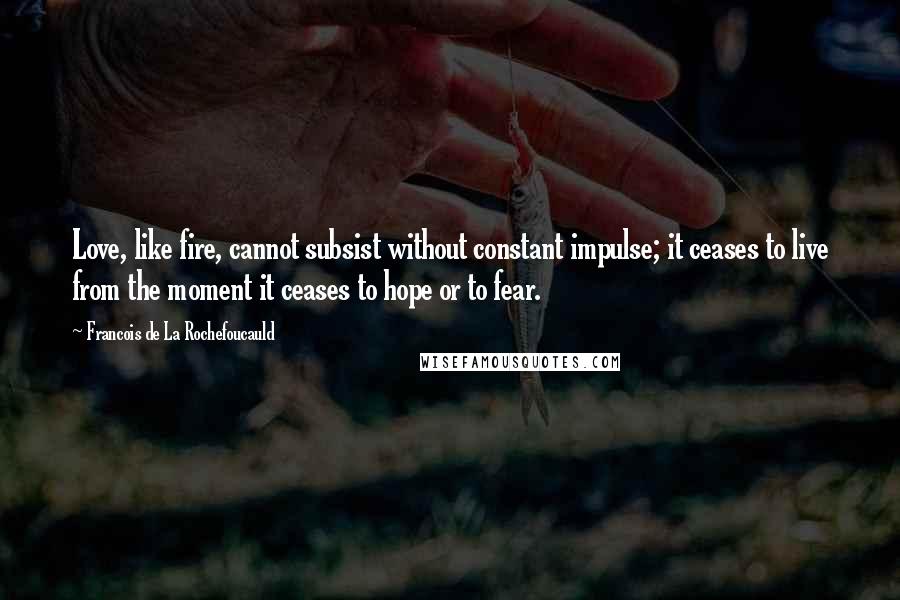 Francois De La Rochefoucauld Quotes: Love, like fire, cannot subsist without constant impulse; it ceases to live from the moment it ceases to hope or to fear.