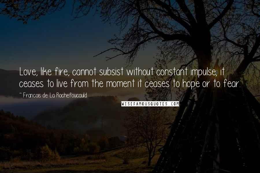 Francois De La Rochefoucauld Quotes: Love, like fire, cannot subsist without constant impulse; it ceases to live from the moment it ceases to hope or to fear.