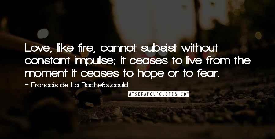 Francois De La Rochefoucauld Quotes: Love, like fire, cannot subsist without constant impulse; it ceases to live from the moment it ceases to hope or to fear.