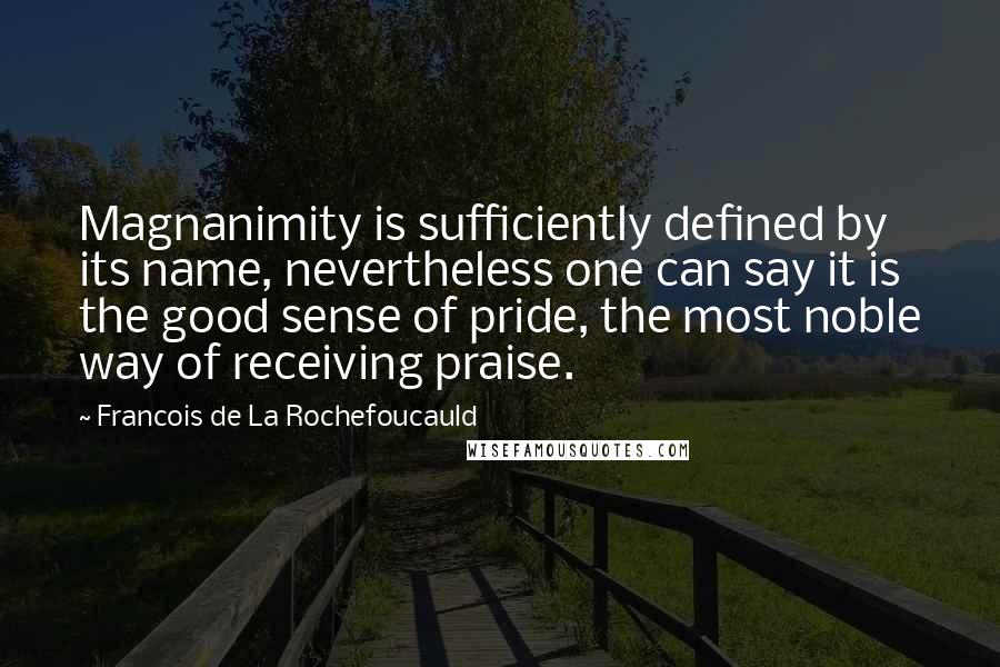 Francois De La Rochefoucauld Quotes: Magnanimity is sufficiently defined by its name, nevertheless one can say it is the good sense of pride, the most noble way of receiving praise.