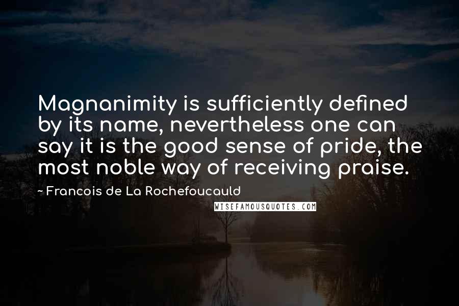 Francois De La Rochefoucauld Quotes: Magnanimity is sufficiently defined by its name, nevertheless one can say it is the good sense of pride, the most noble way of receiving praise.
