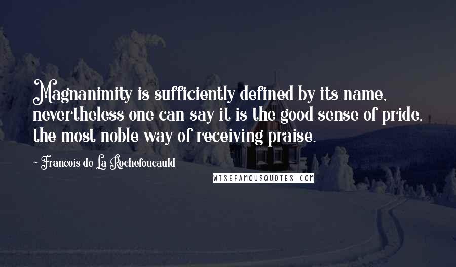 Francois De La Rochefoucauld Quotes: Magnanimity is sufficiently defined by its name, nevertheless one can say it is the good sense of pride, the most noble way of receiving praise.