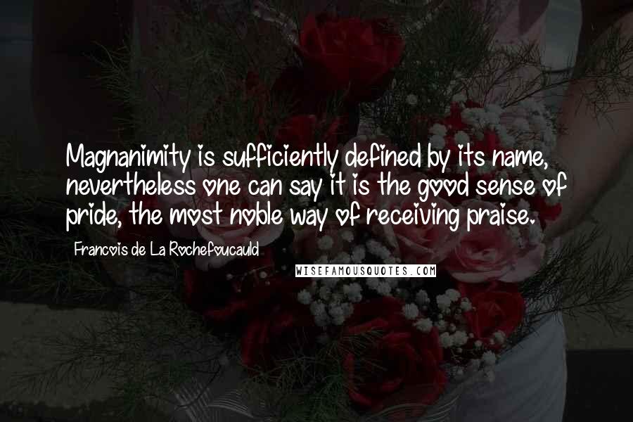 Francois De La Rochefoucauld Quotes: Magnanimity is sufficiently defined by its name, nevertheless one can say it is the good sense of pride, the most noble way of receiving praise.