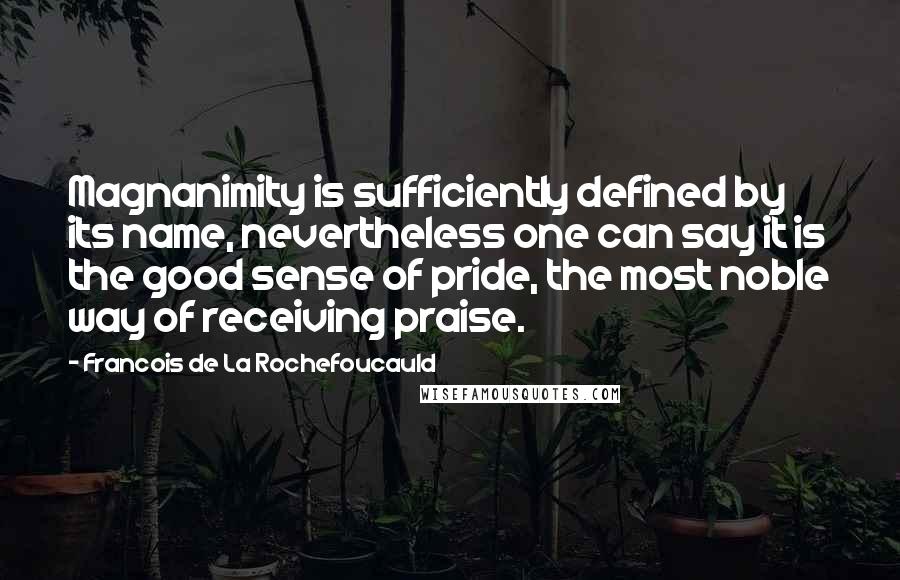 Francois De La Rochefoucauld Quotes: Magnanimity is sufficiently defined by its name, nevertheless one can say it is the good sense of pride, the most noble way of receiving praise.