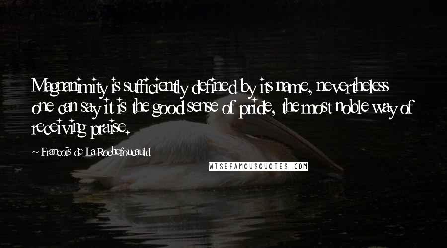 Francois De La Rochefoucauld Quotes: Magnanimity is sufficiently defined by its name, nevertheless one can say it is the good sense of pride, the most noble way of receiving praise.