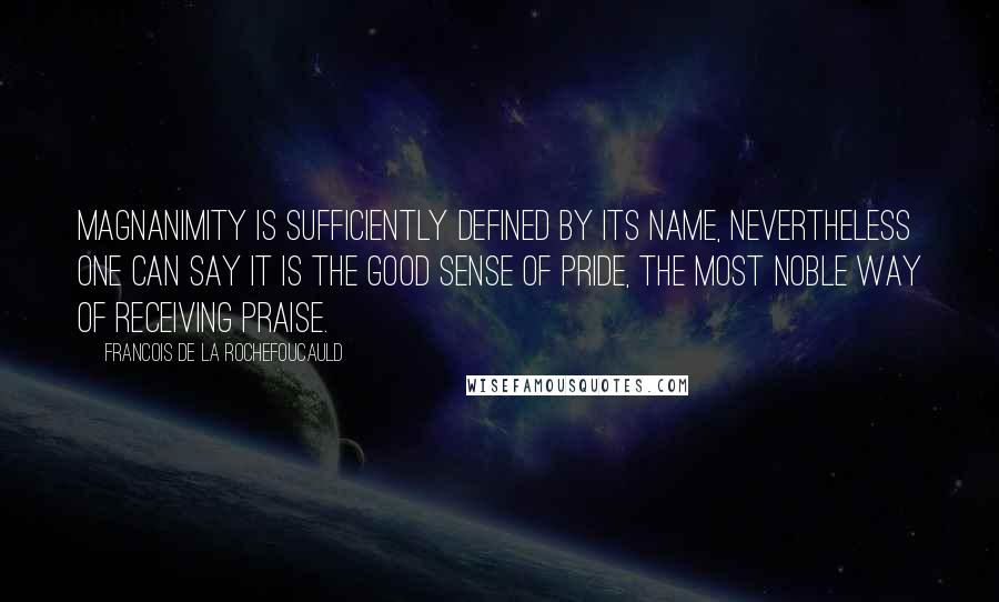 Francois De La Rochefoucauld Quotes: Magnanimity is sufficiently defined by its name, nevertheless one can say it is the good sense of pride, the most noble way of receiving praise.