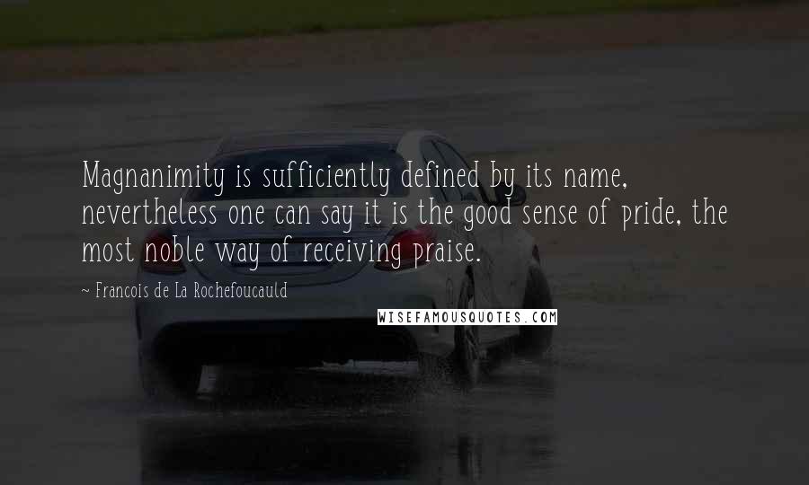 Francois De La Rochefoucauld Quotes: Magnanimity is sufficiently defined by its name, nevertheless one can say it is the good sense of pride, the most noble way of receiving praise.