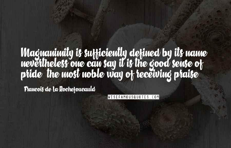 Francois De La Rochefoucauld Quotes: Magnanimity is sufficiently defined by its name, nevertheless one can say it is the good sense of pride, the most noble way of receiving praise.