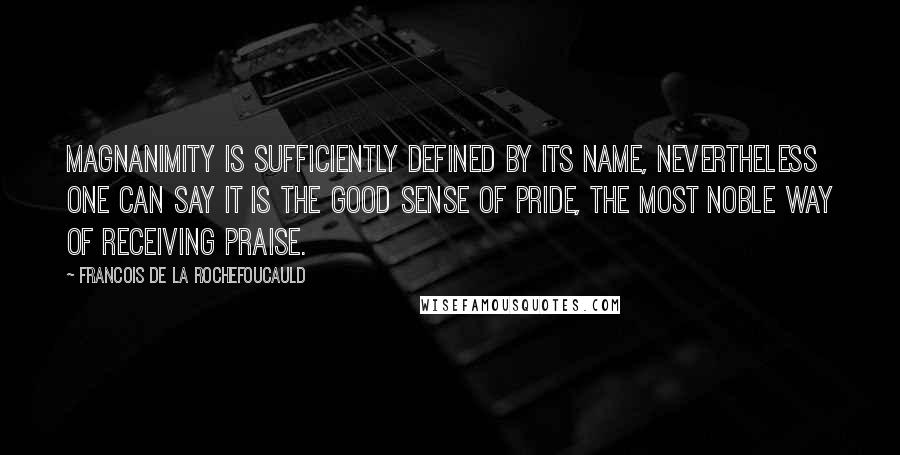 Francois De La Rochefoucauld Quotes: Magnanimity is sufficiently defined by its name, nevertheless one can say it is the good sense of pride, the most noble way of receiving praise.