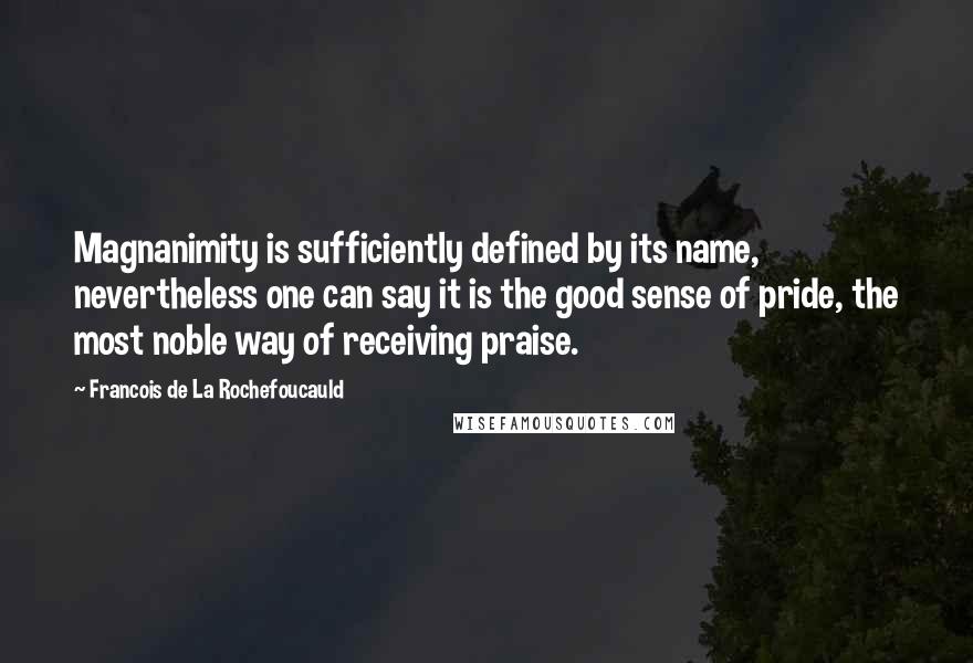 Francois De La Rochefoucauld Quotes: Magnanimity is sufficiently defined by its name, nevertheless one can say it is the good sense of pride, the most noble way of receiving praise.