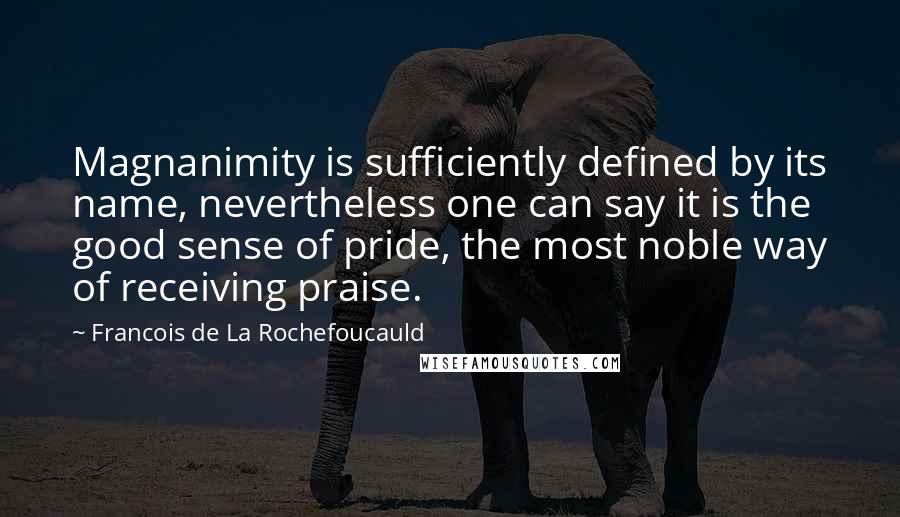 Francois De La Rochefoucauld Quotes: Magnanimity is sufficiently defined by its name, nevertheless one can say it is the good sense of pride, the most noble way of receiving praise.