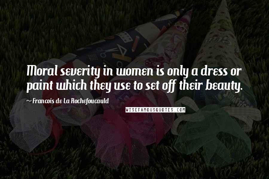 Francois De La Rochefoucauld Quotes: Moral severity in women is only a dress or paint which they use to set off their beauty.