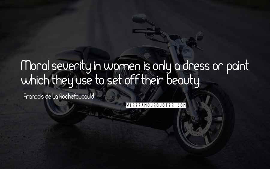 Francois De La Rochefoucauld Quotes: Moral severity in women is only a dress or paint which they use to set off their beauty.