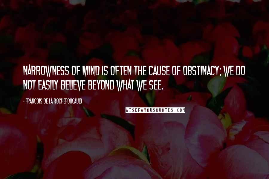 Francois De La Rochefoucauld Quotes: Narrowness of mind is often the cause of obstinacy; we do not easily believe beyond what we see.