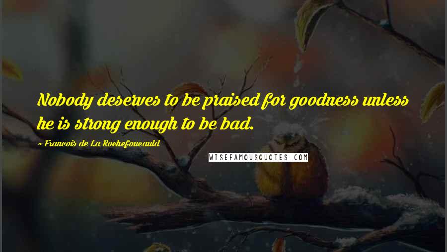 Francois De La Rochefoucauld Quotes: Nobody deserves to be praised for goodness unless he is strong enough to be bad.