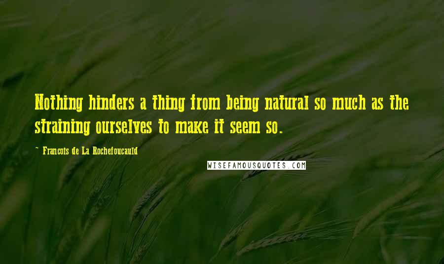 Francois De La Rochefoucauld Quotes: Nothing hinders a thing from being natural so much as the straining ourselves to make it seem so.